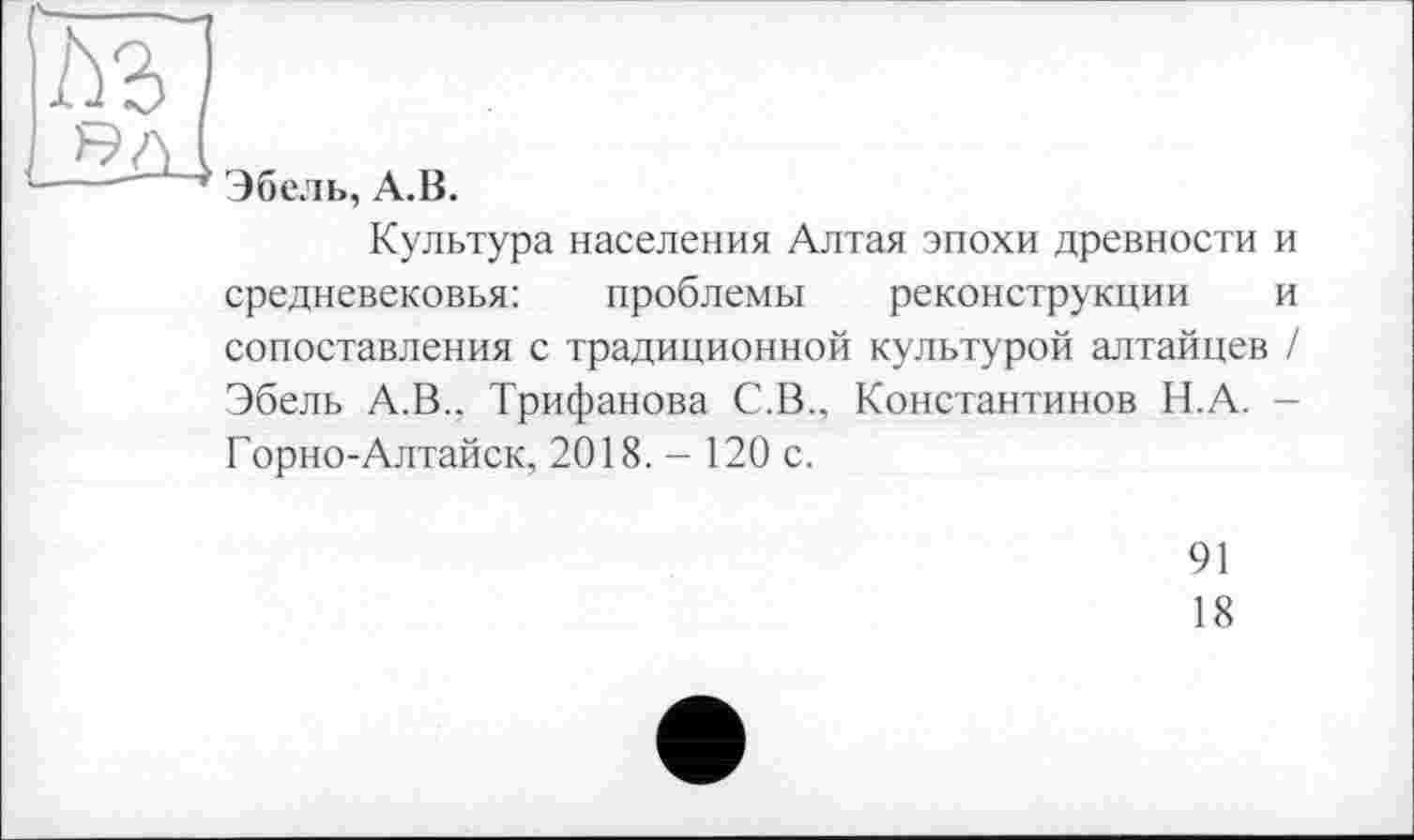 ﻿м
Я А (
--- ' ’ Эбель, А.В.
Культура населения Алтая эпохи древности и средневековья:	проблемы реконструкции и
сопоставления с традиционной культурой алтайцев / Эбель А.В.. Трифанова С.В., Константинов Н.А. -Горно-Алтайск, 2018.- 120 с.
91
18